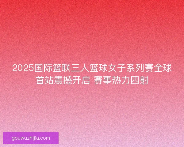 2025国际篮联三人篮球女子系列赛全球首站震撼开启 赛事热力四射