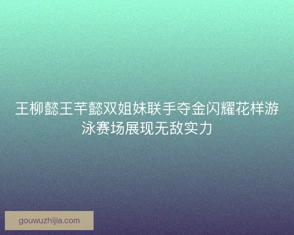 王柳懿王芊懿双姐妹联手夺金闪耀花样游泳赛场展现无敌实力