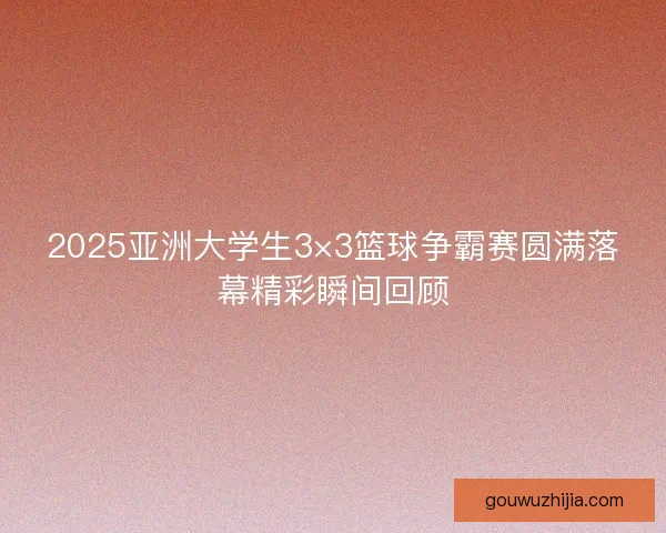2025亚洲大学生3×3篮球争霸赛圆满落幕精彩瞬间回顾