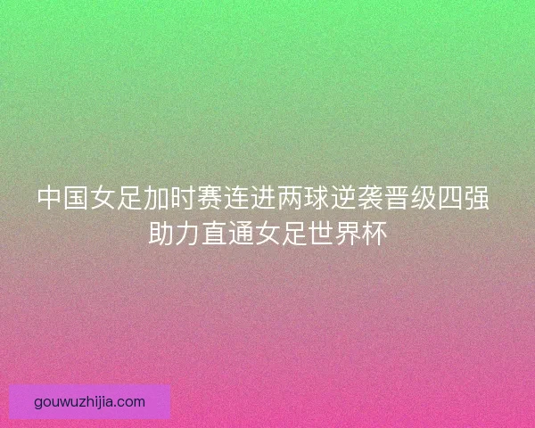 中国女足加时赛连进两球逆袭晋级四强 助力直通女足世界杯