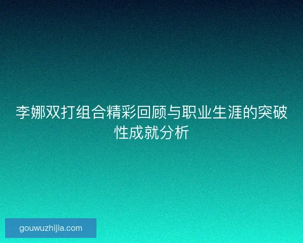 李娜双打组合精彩回顾与职业生涯的突破性成就分析