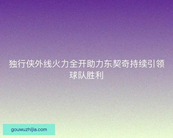 独行侠外线火力全开助力东契奇持续引领球队胜利
