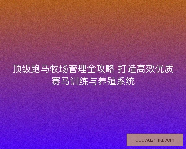 顶级跑马牧场管理全攻略 打造高效优质赛马训练与养殖系统
