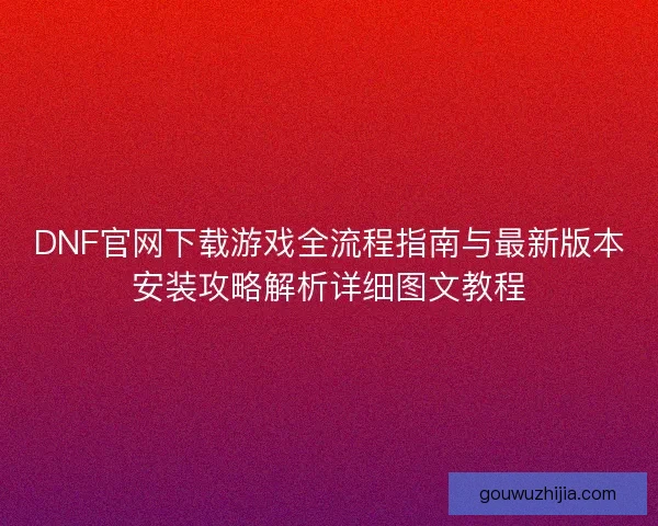 DNF官网下载游戏全流程指南与最新版本安装攻略解析详细图文教程